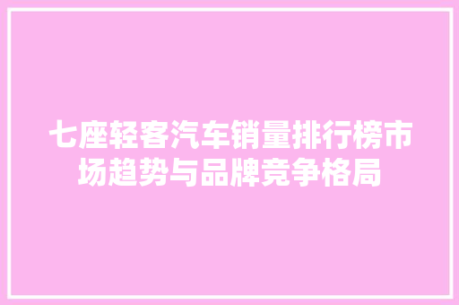 七座轻客汽车销量排行榜市场趋势与品牌竞争格局