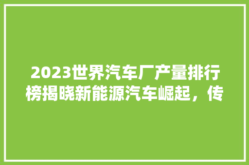 2023世界汽车厂产量排行榜揭晓新能源汽车崛起，传统巨头面临挑战
