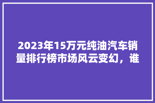 2023年15万元纯油汽车销量排行榜市场风云变幻，谁主沉浮  第1张