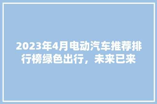 2023年4月电动汽车推荐排行榜绿色出行，未来已来