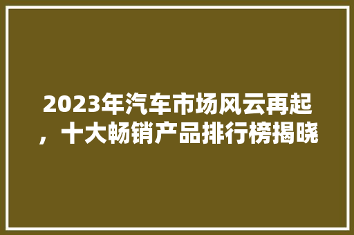 2023年汽车市场风云再起，十大畅销产品排行榜揭晓
