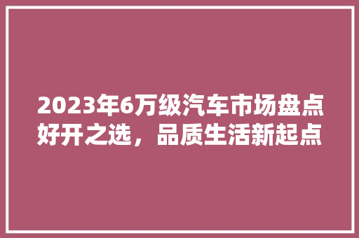 2023年6万级汽车市场盘点好开之选，品质生活新起点