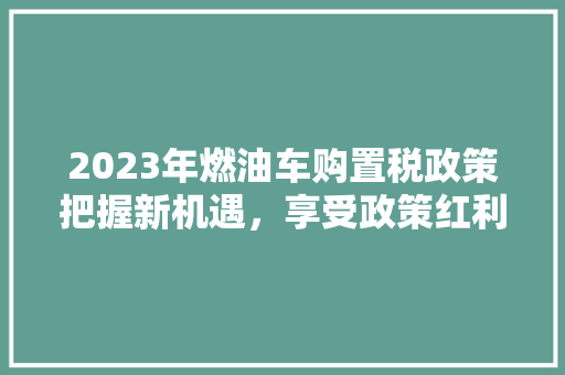 2023年燃油车购置税政策把握新机遇，享受政策红利
