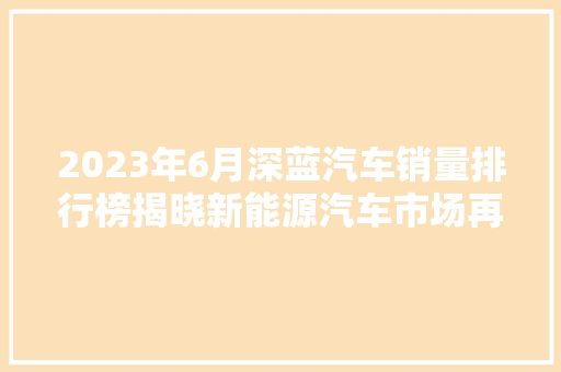 2023年6月深蓝汽车销量排行榜揭晓新能源汽车市场再掀波澜  第1张