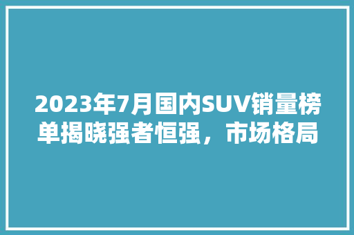 2023年7月国内SUV销量榜单揭晓强者恒强，市场格局渐稳  第1张
