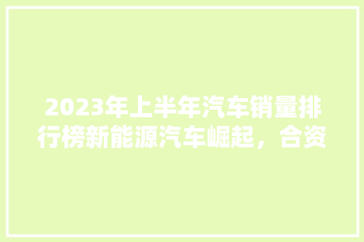 2023年上半年汽车销量排行榜新能源汽车崛起，合资品牌稳中求进