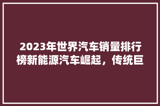 2023年世界汽车销量排行榜新能源汽车崛起，传统巨头再塑格局