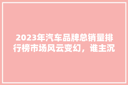 2023年汽车品牌总销量排行榜市场风云变幻，谁主沉浮  第1张