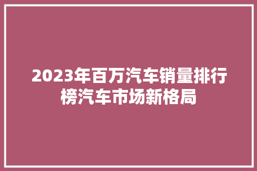 2023年百万汽车销量排行榜汽车市场新格局  第1张