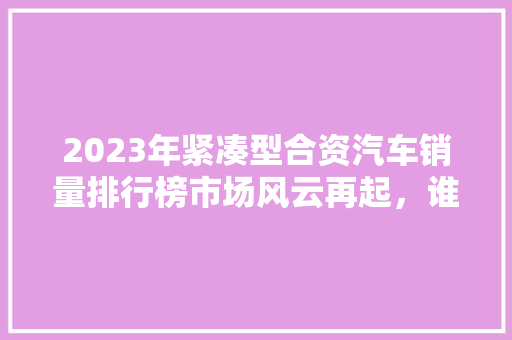 2023年紧凑型合资汽车销量排行榜市场风云再起，谁将问鼎巅峰