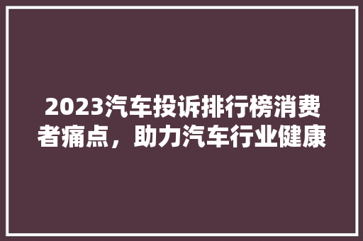 2023汽车投诉排行榜消费者痛点，助力汽车行业健康发展