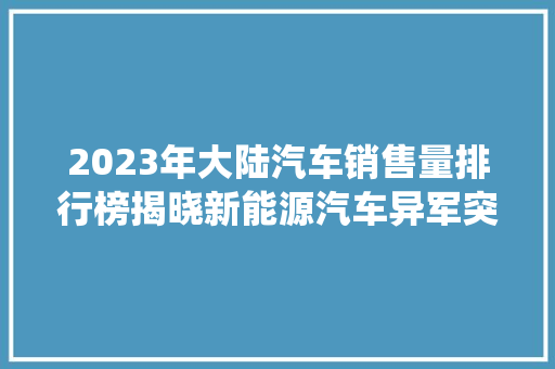 2023年大陆汽车销售量排行榜揭晓新能源汽车异军突起，传统车企面临挑战