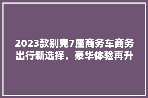2023款别克7座商务车商务出行新选择，豪华体验再升级
