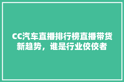 CC汽车直播排行榜直播带货新趋势，谁是行业佼佼者