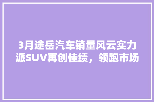 3月途岳汽车销量风云实力派SUV再创佳绩，领跑市场