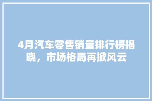 4月汽车零售销量排行榜揭晓，市场格局再掀风云