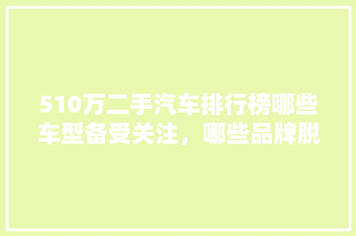 510万二手汽车排行榜哪些车型备受关注，哪些品牌脱颖而出