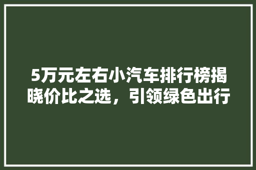 5万元左右小汽车排行榜揭晓价比之选，引领绿色出行新风尚
