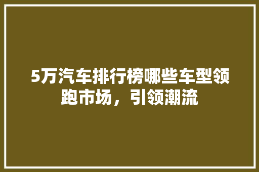 5万汽车排行榜哪些车型领跑市场，引领潮流  第1张