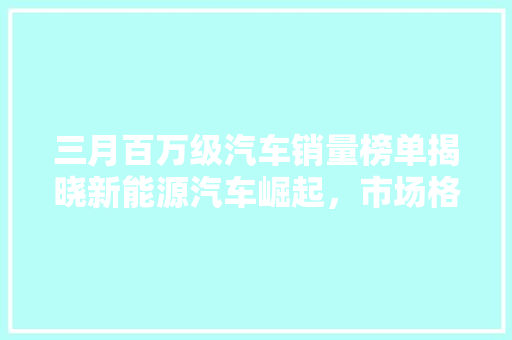 三月百万级汽车销量榜单揭晓新能源汽车崛起，市场格局悄然生变