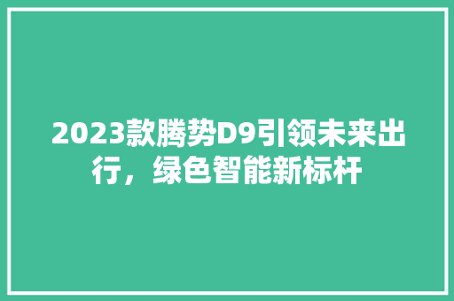 2023款腾势D9引领未来出行，绿色智能新标杆
