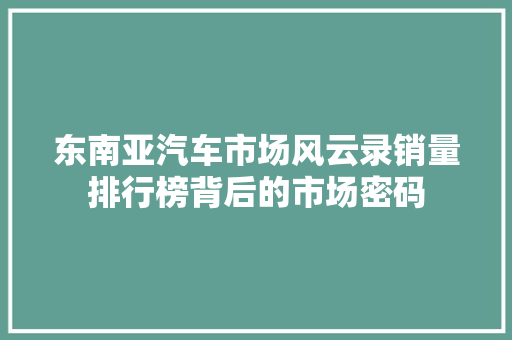 东南亚汽车市场风云录销量排行榜背后的市场密码