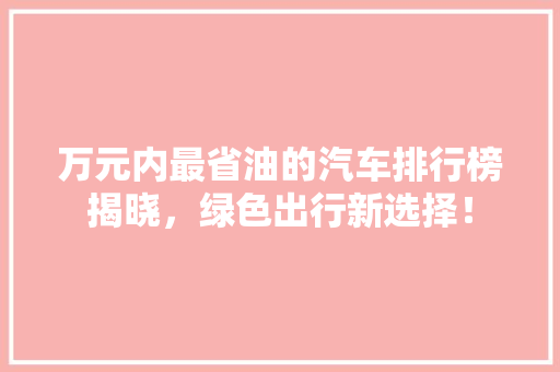 万元内最省油的汽车排行榜揭晓，绿色出行新选择！