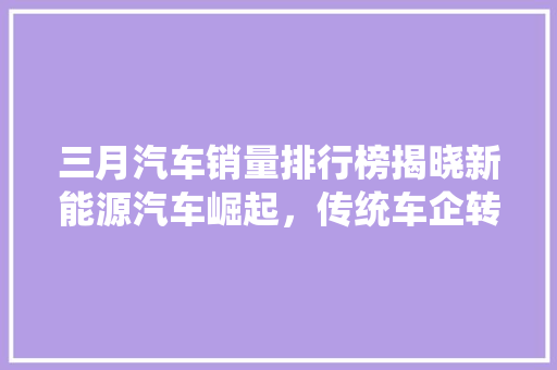 三月汽车销量排行榜揭晓新能源汽车崛起，传统车企转型加速