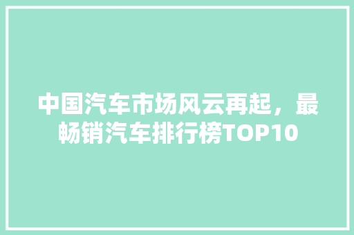 中国汽车市场风云再起，最畅销汽车排行榜TOP10