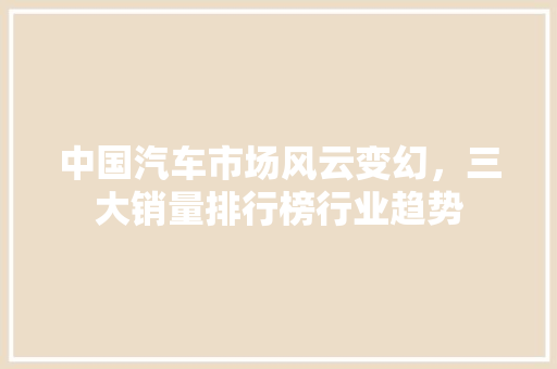 中国汽车市场风云变幻，三大销量排行榜行业趋势