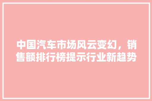 中国汽车市场风云变幻，销售额排行榜提示行业新趋势