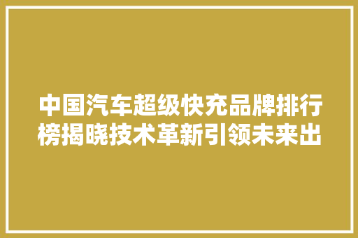中国汽车超级快充品牌排行榜揭晓技术革新引领未来出行
