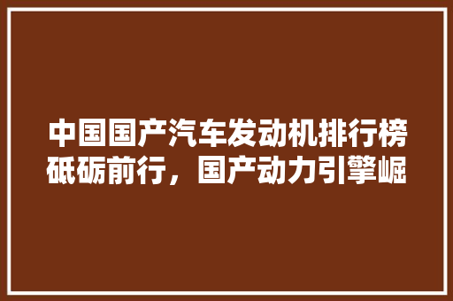 中国国产汽车发动机排行榜砥砺前行，国产动力引擎崛起