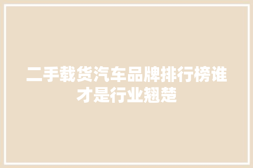 二手载货汽车品牌排行榜谁才是行业翘楚