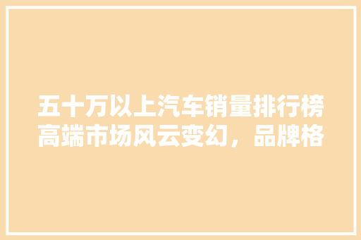 五十万以上汽车销量排行榜高端市场风云变幻，品牌格局悄然重塑