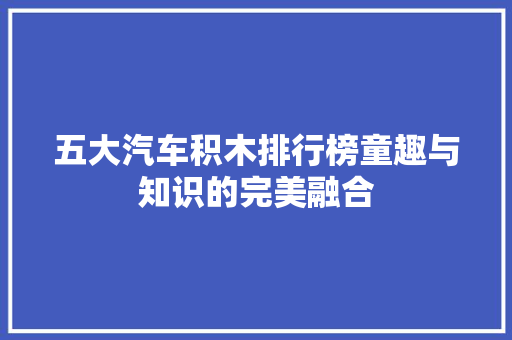 五大汽车积木排行榜童趣与知识的完美融合