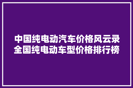 中国纯电动汽车价格风云录全国纯电动车型价格排行榜