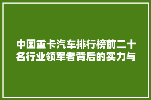 中国重卡汽车排行榜前二十名行业领军者背后的实力与魅力