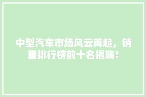 中型汽车市场风云再起，销量排行榜前十名揭晓！