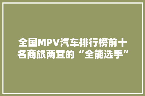 全国MPV汽车排行榜前十名商旅两宜的“全能选手”盘点