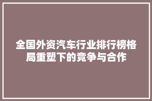 全国外资汽车行业排行榜格局重塑下的竞争与合作
