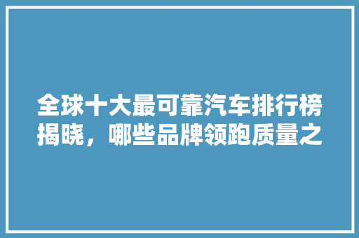全球十大最可靠汽车排行榜揭晓，哪些品牌领跑质量之巅