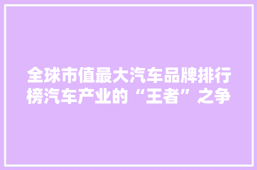 全球市值最大汽车品牌排行榜汽车产业的“王者”之争