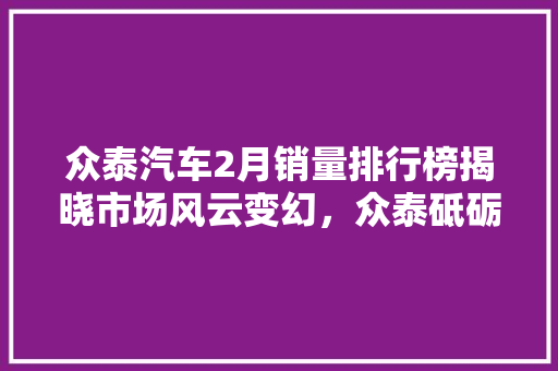 众泰汽车2月销量排行榜揭晓市场风云变幻，众泰砥砺前行