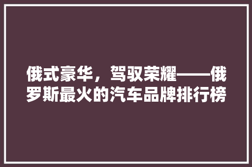 俄式豪华，驾驭荣耀——俄罗斯最火的汽车品牌排行榜