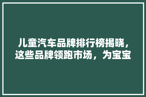 儿童汽车品牌排行榜揭晓，这些品牌领跑市场，为宝宝安全护航