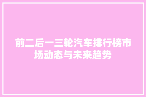 前二后一三轮汽车排行榜市场动态与未来趋势