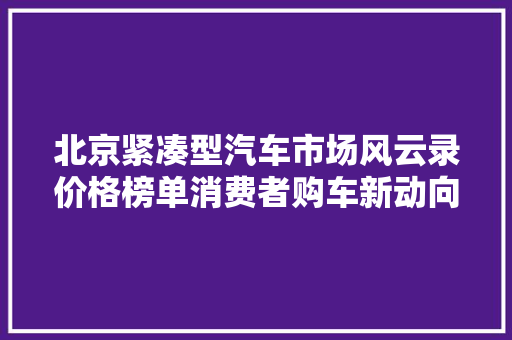 北京紧凑型汽车市场风云录价格榜单消费者购车新动向