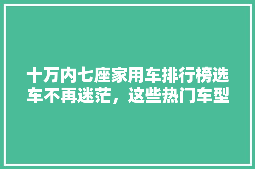 十万内七座家用车排行榜选车不再迷茫，这些热门车型值得一看