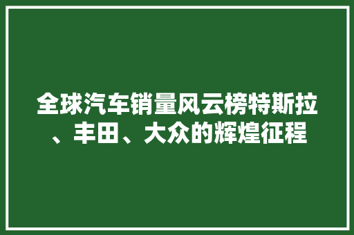 全球汽车销量风云榜特斯拉、丰田、大众的辉煌征程